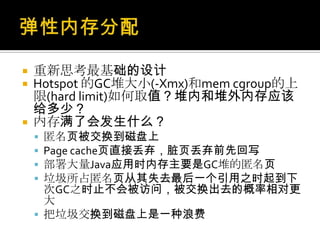  重新思考最基础的设计
 Hotspot 的GC堆大小(-Xmx)和mem cgroup的上
限(hard limit)如何取值？堆内和堆外内存应该
给多少？
 内存满了会发生什么？
 匿名页被交换到磁盘上
 Page cache页直接丢弃，脏页丢弃前先回写
 部署大量Java应用时内存主要是GC堆的匿名页
 垃圾所占匿名页从其失去最后一个引用之时起到下
次GC之时止不会被访问，被交换出去的概率相对更
大
 把垃圾交换到磁盘上是一种浪费
 