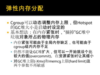  Cgroup可以动态调整内存上限，但Hotspot
的GC堆大小是启动时设定的
 基本想法：在内存紧张时，“摘掉”GC堆中
垃圾对象所占的物理内存
 内存紧张可能由于全局内存缺乏，也可能由于
cgroup组内内存不足
 仍然不能让GC堆扩大，但可以一开始就设个比
较大的值(overcommit)，在资源紧张时让其缩小
 对GC堆上限(-Xmx)和memcg上限(hard limit)这
两个参数不再敏感
 