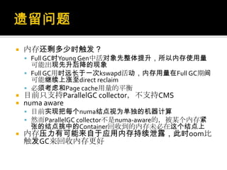  内存还剩多少时触发？
 Full GC时Young Gen中活对象先整体提升，所以内存使用量
可能出现先升后降的现象
 Full GC用时远长于一次kswapd活动，内存用量在Full GC期间
可能继续上涨至direct reclaim
 必须考虑和Page cache用量的平衡
 目前只支持ParallelGC collector，不支持CMS
 numa aware
 目前实现把每个numa结点视为单独的机器计算
 然而ParallelGC collector不是numa-aware的，被某个内存紧
张的结点挑中的Container回收到的内存未必在这个结点上
 内存压力有可能来自于应用内存持续泄露，此时oom比
触发GC来回收内存更好
 