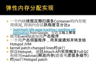  一个内核线程定期扫描各Container的内存使
用情况, 得到内存活跃程度百分比α
 [patchset] idle page tracking / working set
estimation from Google，在此基础上修改
 使用Eventfd通知用户态程序
 一个用户态伺服程序，用来接通知并转发给
Hotspot JVM
 kernel patch changed lines约3k行
 修改Hotspot，通过AttachAPI实现触发Full GC
和使用madvise()释放内存(需要考虑很多细节)
 约700行Hotspot patch
 