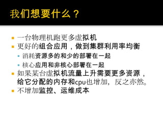  一台物理机跑更多虚拟机
 更好的组合应用，做到集群利用率均衡
 消耗资源多的和少的部署在一起
 核心应用和非核心部署在一起
 如果某台虚拟机流量上升需要更多资源，
给它分配的内存和cpu也增加，反之亦然。
 不增加监控、运维成本
 