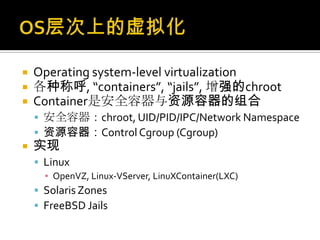  Operating system-level virtualization
 各种称呼, “containers”, “jails”, 增强的chroot
 Container是安全容器与资源容器的组合
 安全容器：chroot, UID/PID/IPC/Network Namespace
 资源容器：Control Cgroup (Cgroup)
 实现
 Linux
▪ OpenVZ, Linux-VServer, LinuXContainer(LXC)
 Solaris Zones
 FreeBSD Jails
 
