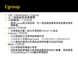  LXC = Namespace + Cgroup
 基于进程组的资源管理
 基础框架 + 子控制器
 使用Cgroup的分组机制，对一组进程就某种系统资源实现资
源管理。
 cpuset子控制器
 为进程组分配一组允许使用的CPU和内存结点
 memcg子控制器
 限制进程组允许使用的物理内存
 只限制匿名页和PageCache，不包括内核自己使用的内存
 内存紧张时使用与全局回收同样的算法在组内回收
 Blkio子控制器
 限制进程组的磁盘IO带宽
 实际控制的是磁盘为各进程组服务的时间片数量，和进程调
度器cfs针对cpu的分时服务原理相同
 