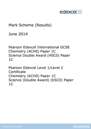 Mark Scheme (Results)
June 2014
Pearson Edexcel International GCSE
Chemistry (4CH0) Paper 1C
Science Double Award (4SC0) Paper
1C
Pearson Edexcel Level 1/Level 2
Certificate
Chemistry (KCH0) Paper 1C
Science (Double Award) (KSC0) Paper
1C
 