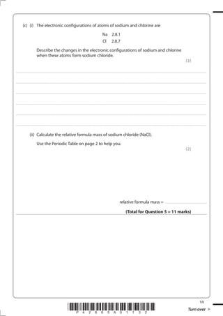 11
*P42865A01132* Turn over
(c) (i) The electronic configurations of atoms of sodium and chlorine are
Na 2.8.1
Cl 2.8.7
Describe the changes in the electronic configurations of sodium and chlorine
when these atoms form sodium chloride.
(3)
....................................................................................................................................................................................................................................................................................
....................................................................................................................................................................................................................................................................................
....................................................................................................................................................................................................................................................................................
....................................................................................................................................................................................................................................................................................
....................................................................................................................................................................................................................................................................................
....................................................................................................................................................................................................................................................................................
(ii) Calculate the relative formula mass of sodium chloride (NaCl).
Use the Periodic Table on page 2 to help you.
(2)
relative formula mass = ..............................................................
(Total for Question 5 = 11 marks)
 