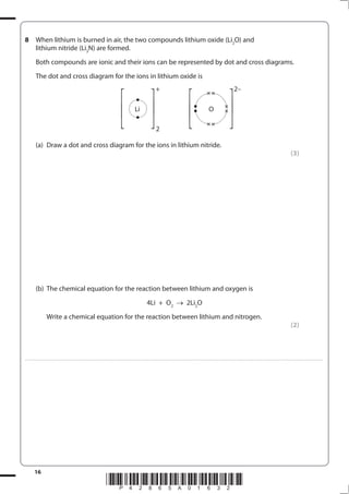 16
*P42865A01632*
8 When lithium is burned in air, the two compounds lithium oxide (Li2
O) and
lithium nitride (Li3
N) are formed.
Both compounds are ionic and their ions can be represented by dot and cross diagrams.
The dot and cross diagram for the ions in lithium oxide is
(a) Draw a dot and cross diagram for the ions in lithium nitride.
(3)
(b) The chemical equation for the reaction between lithium and oxygen is
4Li + O2
2Li2
O
Write a chemical equation for the reaction between lithium and nitrogen.
(2)
....................................................................................................................................................................................................................................................................................
⎡
⎣
⎢
⎡
⎣
⎢ ⎡
⎣
⎢
⎡
⎣
⎢
Li
+
O
2–
2
 
