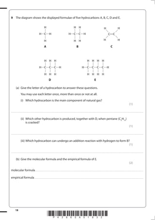 18
*P42865A01832*
9 The diagram shows the displayed formulae of five hydrocarbons A, B, C, D and E.
A B C
D E
(a) Give the letter of a hydrocarbon to answer these questions.
You may use each letter once, more than once or not at all.
(i) Which hydrocarbon is the main component of natural gas?
(1)
....................................................................................................................................................................................................................................................................................
(ii) Which other hydrocarbon is produced, together with D, when pentane (C5
H12
)
is cracked?
(1)
....................................................................................................................................................................................................................................................................................
(iii) Which hydrocarbon can undergo an addition reaction with hydrogen to form B?
(1)
....................................................................................................................................................................................................................................................................................
(b) Give the molecular formula and the empirical formula of E.
(2)
molecular formula..................................................................................................................................................................................................................................
empirical formula....................................................................................................................................................................................................................................
H C C C H
H
H
H
H
H
H
H C C C C H
H
H
H
H
H
H
H
H
H C H
H
H
H C C H
H
H
H
H
C C
H H
H H
 