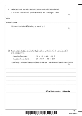 19
*P42865A01932* Turn over
(c) Hydrocarbons A, B, D and E all belong to the same homologous series.
(i) Give the name and the general formula of this homologous series.
(2)
name....................................................................................................................................................................................................................................................................
general formula........................................................................................................................................................................................................................................
(ii) Draw the displayed formula of an isomer of E.
(1)
(d) Two reactions that can occur when hydrocarbon A is burned in air are represented
by these equations.
Equation for reaction 1 CH4
+ 2O2
CO2
+ 2H2
O
Equation for reaction 2 CH4
+ 1½O2
CO + 2H2
O
Explain why a different product is formed in reaction 2 and why this product is dangerous.
(3)
....................................................................................................................................................................................................................................................................................
....................................................................................................................................................................................................................................................................................
....................................................................................................................................................................................................................................................................................
....................................................................................................................................................................................................................................................................................
....................................................................................................................................................................................................................................................................................
....................................................................................................................................................................................................................................................................................
(Total for Question 9 = 11 marks)
 