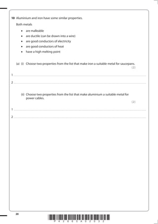 20
*P42865A02032*
10 Aluminium and iron have some similar properties.
Both metals
are malleable
are ductile (can be drawn into a wire)
are good conductors of electricity
are good conductors of heat
have a high melting point
(a) (i) Choose two properties from the list that make iron a suitable metal for saucepans.
(2)
1 ...............................................................................................................................................................................................................................................................................
2 ...............................................................................................................................................................................................................................................................................
(ii) Choose two properties from the list that make aluminium a suitable metal for
power cables.
(2)
1 ...............................................................................................................................................................................................................................................................................
2 ...............................................................................................................................................................................................................................................................................
 
