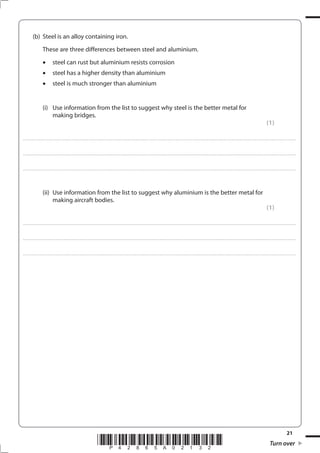 21
*P42865A02132* Turn over
(b) Steel is an alloy containing iron.
These are three differences between steel and aluminium.
steel can rust but aluminium resists corrosion
steel has a higher density than aluminium
steel is much stronger than aluminium
(i) Use information from the list to suggest why steel is the better metal for
making bridges.
(1)
....................................................................................................................................................................................................................................................................................
....................................................................................................................................................................................................................................................................................
....................................................................................................................................................................................................................................................................................
(ii) Use information from the list to suggest why aluminium is the better metal for
making aircraft bodies.
(1)
....................................................................................................................................................................................................................................................................................
....................................................................................................................................................................................................................................................................................
....................................................................................................................................................................................................................................................................................
 