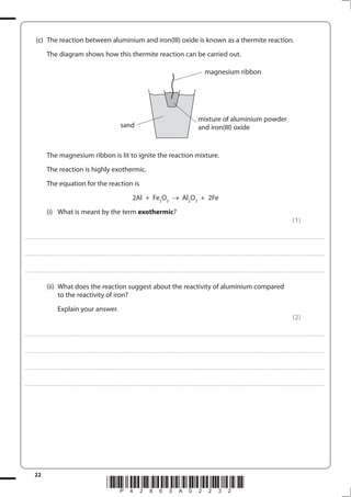 22
*P42865A02232*
(c) The reaction between aluminium and iron(III) oxide is known as a thermite reaction.
The diagram shows how this thermite reaction can be carried out.
The magnesium ribbon is lit to ignite the reaction mixture.
The reaction is highly exothermic.
The equation for the reaction is
2Al + Fe2
O3
Al2
O3
+ 2Fe
(i) What is meant by the term exothermic?
(1)
....................................................................................................................................................................................................................................................................................
....................................................................................................................................................................................................................................................................................
....................................................................................................................................................................................................................................................................................
(ii) What does the reaction suggest about the reactivity of aluminium compared
to the reactivity of iron?
Explain your answer.
(2)
....................................................................................................................................................................................................................................................................................
....................................................................................................................................................................................................................................................................................
....................................................................................................................................................................................................................................................................................
....................................................................................................................................................................................................................................................................................
magnesium ribbon
sand
mixture of aluminium powder
and iron(III) oxide
 