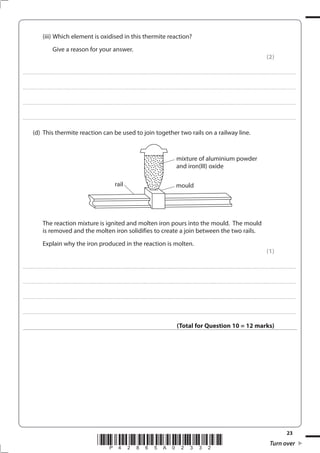 23
*P42865A02332* Turn over
(iii) Which element is oxidised in this thermite reaction?
Give a reason for your answer.
(2)
....................................................................................................................................................................................................................................................................................
....................................................................................................................................................................................................................................................................................
....................................................................................................................................................................................................................................................................................
....................................................................................................................................................................................................................................................................................
(d) This thermite reaction can be used to join together two rails on a railway line.
The reaction mixture is ignited and molten iron pours into the mould. The mould
is removed and the molten iron solidifies to create a join between the two rails.
Explain why the iron produced in the reaction is molten.
(1)
....................................................................................................................................................................................................................................................................................
....................................................................................................................................................................................................................................................................................
....................................................................................................................................................................................................................................................................................
....................................................................................................................................................................................................................................................................................
(Total for Question 10 = 12 marks)
mixture of aluminium powder
and iron(III) oxide
rail mould
 