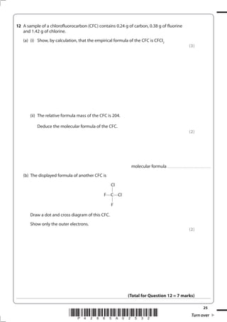 25
*P42865A02532* Turn over
12 A sample of a chlorofluorocarbon (CFC) contains 0.24 g of carbon, 0.38 g of fluorine
and 1.42 g of chlorine.
(a) (i) Show, by calculation, that the empirical formula of the CFC is CFCl2
(3)
(ii) The relative formula mass of the CFC is 204.
Deduce the molecular formula of the CFC.
(2)
molecular formula ..............................................................
(b) The displayed formula of another CFC is
F C Cl
Cl
F
Draw a dot and cross diagram of this CFC.
Show only the outer electrons.
(2)
(Total for Question 12 = 7 marks)
 