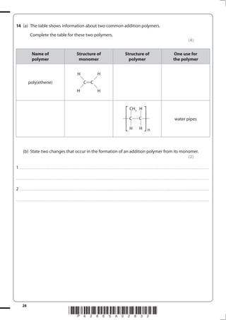 28
*P42865A02832*
14 (a) The table shows information about two common addition polymers.
Complete the table for these two polymers.
(4)
Name of
polymer
Structure of
monomer
Structure of
polymer
One use for
the polymer
poly(ethene) C C
H H
H H
C C
CH3
H
H
H n
⎡
⎣
⎢ ⎡
⎣
⎢
water pipes
(b) State two changes that occur in the formation of an addition polymer from its monomer.
(2)
1................................................................................................................................................................................................................................................................................
....................................................................................................................................................................................................................................................................................
2 ...............................................................................................................................................................................................................................................................................
....................................................................................................................................................................................................................................................................................
 