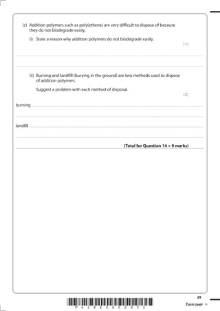 29
*P42865A02932* Turn over
(c) Addition polymers such as poly(ethene) are very difficult to dispose of because
they do not biodegrade easily.
(i) State a reason why addition polymers do not biodegrade easily.
(1)
....................................................................................................................................................................................................................................................................................
....................................................................................................................................................................................................................................................................................
(ii) Burning and landfill (burying in the ground) are two methods used to dispose
of addition polymers.
Suggest a problem with each method of disposal.
(2)
burning..............................................................................................................................................................................................................................................................
....................................................................................................................................................................................................................................................................................
landfill.................................................................................................................................................................................................................................................................
....................................................................................................................................................................................................................................................................................
(Total for Question 14 = 9 marks)
 
