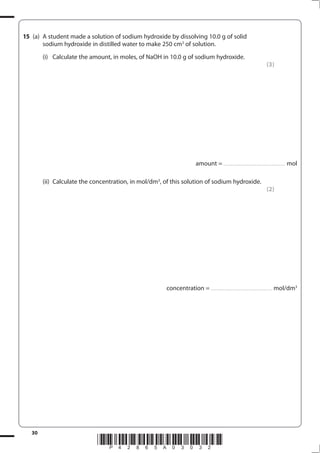 30
*P42865A03032*
15 (a) A student made a solution of sodium hydroxide by dissolving 10.0 g of solid
sodium hydroxide in distilled water to make 250 cm3
of solution.
(i) Calculate the amount, in moles, of NaOH in 10.0 g of sodium hydroxide.
(3)
amount = .............................................................. mol
(ii) Calculate the concentration, in mol/dm3
, of this solution of sodium hydroxide.
(2)
concentration = .............................................................. mol/dm3
 