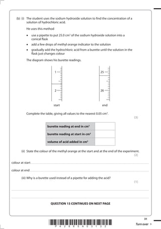 31
*P42865A03132* Turn over
(b) (i) The student uses the sodium hydroxide solution to find the concentration of a
solution of hydrochloric acid.
He uses this method
use a pipette to put 25.0 cm3
of the sodium hydroxide solution into a
conical flask
add a few drops of methyl orange indicator to the solution
gradually add the hydrochloric acid from a burette until the solution in the
flask just changes colour
The diagram shows his burette readings.
Complete the table, giving all values to the nearest 0.05 cm3
.
(3)
burette reading at end in cm3
burette reading at start in cm3
volume of acid added in cm3
(ii) State the colour of the methyl orange at the start and at the end of the experiment.
(2)
colour at start .............................................................................................................................................................................................................................................
colour at end...............................................................................................................................................................................................................................................
(iii) Why is a burette used instead of a pipette for adding the acid?
(1)
....................................................................................................................................................................................................................................................................................
....................................................................................................................................................................................................................................................................................
QUESTION 15 CONTINUES ON NEXT PAGE
1
2
25
26
start end
 