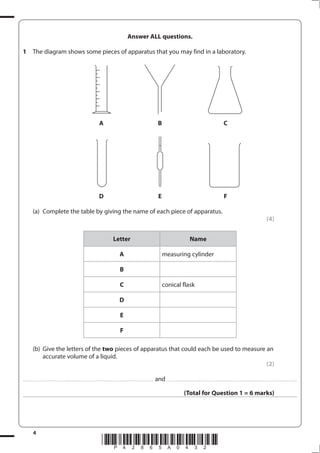 4
*P42865A0432*
Answer ALL questions.
1 The diagram shows some pieces of apparatus that you may find in a laboratory.
A B C
D E F
(a) Complete the table by giving the name of each piece of apparatus.
(4)
Letter Name
A measuring cylinder
B
C conical flask
D
E
F
(b) Give the letters of the two pieces of apparatus that could each be used to measure an
accurate volume of a liquid.
(2)
.................................................................................................................................... and ....................................................................................................................................
(Total for Question 1 = 6 marks)
 