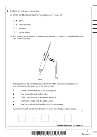 5
*P42865A0532* Turn over
2 Crude oil is a mixture of substances.
(a) Which word best describes the main substances in crude oil?
(1)
A bases
B carbohydrates
C elements
D hydrocarbons
(b) This apparatus can be used to separate the substances present in a sample of crude oil
into several fractions.
These sentences describe the steps in the method for separating the substances
into fractions, but the steps are in the wrong order.
R Connect a delivery tube to the boiling tube.
S Pour crude oil into a boiling tube.
T Collect each fraction in a different test tube.
U Fit a thermometer into the boiling tube.
V Heat the crude oil gently at first, then more strongly.
Put a letter in each box to show the correct order. One has been done for you.
(2)
U
(Total for Question 2 = 3 marks)
heat
 