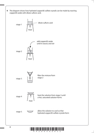 8
*P42865A0832*
4 The diagram shows how hydrated copper(II) sulfate crystals can be made by reacting
copper(II) oxide with dilute sulfuric acid.
stage 1
stage 2
stage 3
stage 4
stage 5
dilute sulfuric acid
heat
filter the mixture from
stage 2
allow the solution to cool so that
hydrated copper(II) sulfate crystals form
add copper(II) oxide
until in excess and stir
heat
heat the solution from stage 3 until
a hot, saturated solution forms
heat
 
