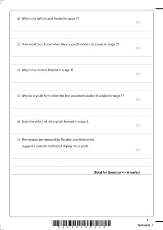 9
*P42865A0932* Turn over
(a) Why is the sulfuric acid heated in stage 1?
(1)
....................................................................................................................................................................................................................................................................................
....................................................................................................................................................................................................................................................................................
(b) How would you know when the copper(II) oxide is in excess in stage 2?
(1)
....................................................................................................................................................................................................................................................................................
....................................................................................................................................................................................................................................................................................
(c) Why is the mixture filtered in stage 3?
(1)
....................................................................................................................................................................................................................................................................................
....................................................................................................................................................................................................................................................................................
(d) Why do crystals form when the hot saturated solution is cooled in stage 5?
(1)
....................................................................................................................................................................................................................................................................................
....................................................................................................................................................................................................................................................................................
(e) State the colour of the crystals formed in stage 5.
(1)
....................................................................................................................................................................................................................................................................................
(f) The crystals are removed by filtration and then dried.
Suggest a suitable method of drying the crystals.
(1)
....................................................................................................................................................................................................................................................................................
....................................................................................................................................................................................................................................................................................
(Total for Question 4 = 6 marks)
 
