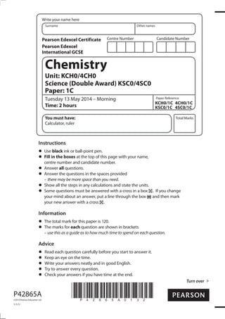 Centre Number Candidate Number
Write your name here
Surname Other names
Total Marks
Paper Reference
Turn over
P42865A
©2014 Pearson Education Ltd.
1/1/1/
*P42865A0132*
Chemistry
Unit: KCH0/4CH0
Science (Double Award) KSC0/4SC0
Paper: 1C
Tuesday 13 May 2014 – Morning
Time: 2 hours
KCH0/1C 4CH0/1C
KSC0/1C 4SC0/1C
You must have:
Calculator, ruler
Instructions
Use black ink or ball-point pen.
Fill in the boxes at the top of this page with your name,
centre number and candidate number.
Answer all questions.
Answer the questions in the spaces provided
– there may be more space than you need.
Show all the steps in any calculations and state the units.
Some questions must be answered with a cross in a box . If you change
your mind about an answer, put a line through the box and then mark
your new answer with a cross .
Information
The total mark for this paper is 120.
The marks for each question are shown in brackets
– use this as a guide as to how much time to spend on each question.
Advice
Read each question carefully before you start to answer it.
Keep an eye on the time.
Write your answers neatly and in good English.
Try to answer every question.
Check your answers if you have time at the end.
Pearson Edexcel Certificate
Pearson Edexcel
International GCSE
 