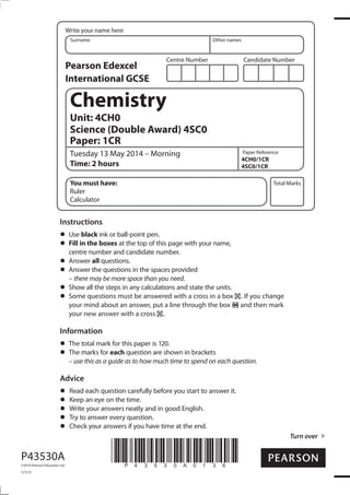 Centre Number Candidate Number
Write your name here
Surname Other names
Total Marks
Paper Reference
Turn over
P43530A
©2014 Pearson Education Ltd.
1/1/1/
*P43530A0136*
Chemistry
Unit: 4CH0
Science (Double Award) 4SC0
Paper: 1CR
Tuesday 13 May 2014 – Morning
Time: 2 hours
4CH0/1CR
4SC0/1CR
You must have:
Ruler
Calculator
Instructions
Use black ink or ball-point pen.
Fill in the boxes at the top of this page with your name,
centre number and candidate number.
Answer all questions.
Answer the questions in the spaces provided
– there may be more space than you need.
Show all the steps in any calculations and state the units.
Some questions must be answered with a cross in a box . If you change
your mind about an answer, put a line through the box and then mark
your new answer with a cross .
Information
The total mark for this paper is 120.
The marks for each question are shown in brackets
– use this as a guide as to how much time to spend on each question.
Advice
Read each question carefully before you start to answer it.
Keep an eye on the time.
Write your answers neatly and in good English.
Try to answer every question.
Check your answers if you have time at the end.
Pearson Edexcel
International GCSE
 