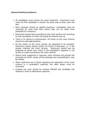 General Marking Guidance
 All candidates must receive the same treatment. Examiners must
mark the first candidate in exactly the same way as they mark the
last.
 Mark schemes should be applied positively. Candidates must be
rewarded for what they have shown they can do rather than
penalised for omissions.
 Examiners should mark according to the mark scheme not according
to their perception of where the grade boundaries may lie.
 There is no ceiling on achievement. All marks on the mark scheme
should be used appropriately.
 All the marks on the mark scheme are designed to be awarded.
Examiners should always award full marks if deserved, i.e. if the
answer matches the mark scheme. Examiners should also be
prepared to award zero marks if the candidate’s response is not
worthy of credit according to the mark scheme.
 Where some judgement is required, mark schemes will provide the
principles by which marks will be awarded and exemplification may
be limited.
 When examiners are in doubt regarding the application of the mark
scheme to a candidate’s response, the team leader must be
consulted.
 Crossed out work should be marked UNLESS the candidate has
replaced it with an alternative response.
 
