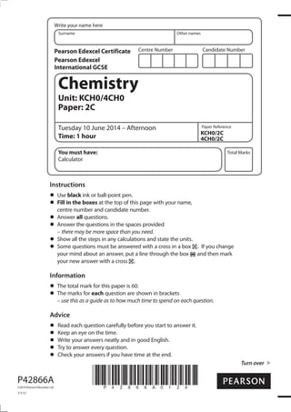 Centre Number Candidate Number
Write your name here
Surname Other names
Total Marks
Paper Reference
Turn over
P42866A
©2014 Pearson Education Ltd.
1/1/1/
*P42866A0124*
Chemistry
Unit: KCH0/4CH0
Paper: 2C
Tuesday 10 June 2014 – Afternoon
Time: 1 hour
KCH0/2C
4CH0/2C
You must have:
Calculator
Instructions
Use black ink or ball-point pen.
Fill in the boxes at the top of this page with your name,
centre number and candidate number.
Answer all questions.
Answer the questions in the spaces provided
– there may be more space than you need.
Show all the steps in any calculations and state the units.
Some questions must be answered with a cross in a box . If you change
your mind about an answer, put a line through the box and then mark
your new answer with a cross .
Information
The total mark for this paper is 60.
The marks for each question are shown in brackets
– use this as a guide as to how much time to spend on each question.
Advice
Read each question carefully before you start to answer it.
Keep an eye on the time.
Write your answers neatly and in good English.
Try to answer every question.
Check your answers if you have time at the end.
Pearson Edexcel Certificate
Pearson Edexcel
International GCSE
 