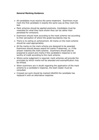 General Marking Guidance
• All candidates must receive the same treatment. Examiners must
mark the first candidate in exactly the same way as they mark the
last.
• Mark schemes should be applied positively. Candidates must be
rewarded for what they have shown they can do rather than
penalised for omissions.
• Examiners should mark according to the mark scheme not according
to their perception of where the grade boundaries may lie.
• There is no ceiling on achievement. All marks on the mark scheme
should be used appropriately.
• All the marks on the mark scheme are designed to be awarded.
Examiners should always award full marks if deserved, i.e. if the
answer matches the mark scheme. Examiners should also be
prepared to award zero marks if the candidate’s response is not
worthy of credit according to the mark scheme.
• Where some judgement is required, mark schemes will provide the
principles by which marks will be awarded and exemplification may
be limited.
• When examiners are in doubt regarding the application of the mark
scheme to a candidate’s response, the team leader must be
consulted.
• Crossed out work should be marked UNLESS the candidate has
replaced it with an alternative response.
 