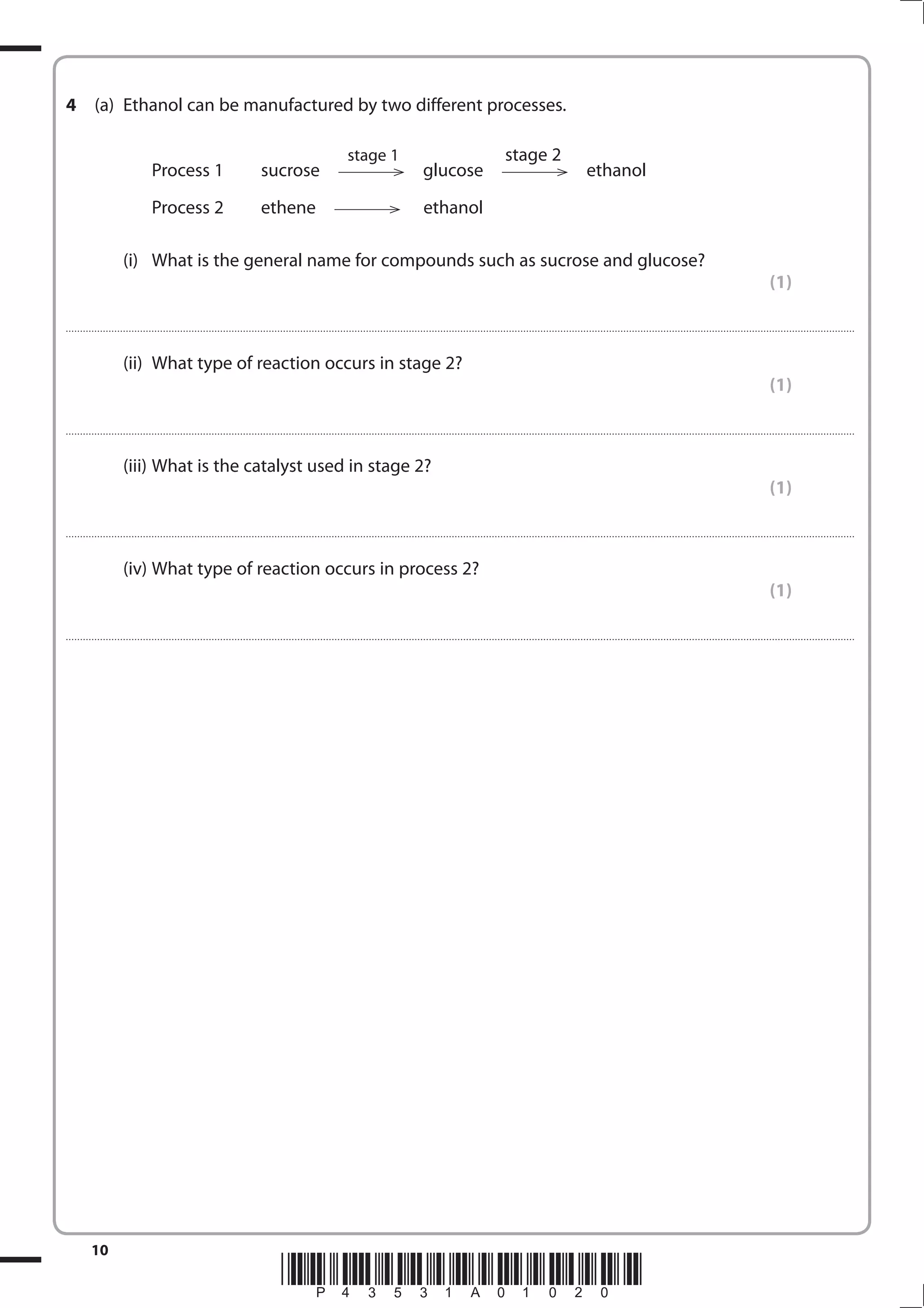 10
*P43531A01020*
4 (a) Ethanol can be manufactured by two different processes.
stage 1 stage 2
Process 1 sucrose glucose ethanol
Process 2 ethene ethanol
(i) What is the general name for compounds such as sucrose and glucose?
(1)
....................................................................................................................................................................................................................................................................................
(ii) What type of reaction occurs in stage 2?
(1)
....................................................................................................................................................................................................................................................................................
(iii) What is the catalyst used in stage 2?
(1)
....................................................................................................................................................................................................................................................................................
(iv) What type of reaction occurs in process 2?
(1)
....................................................................................................................................................................................................................................................................................
 