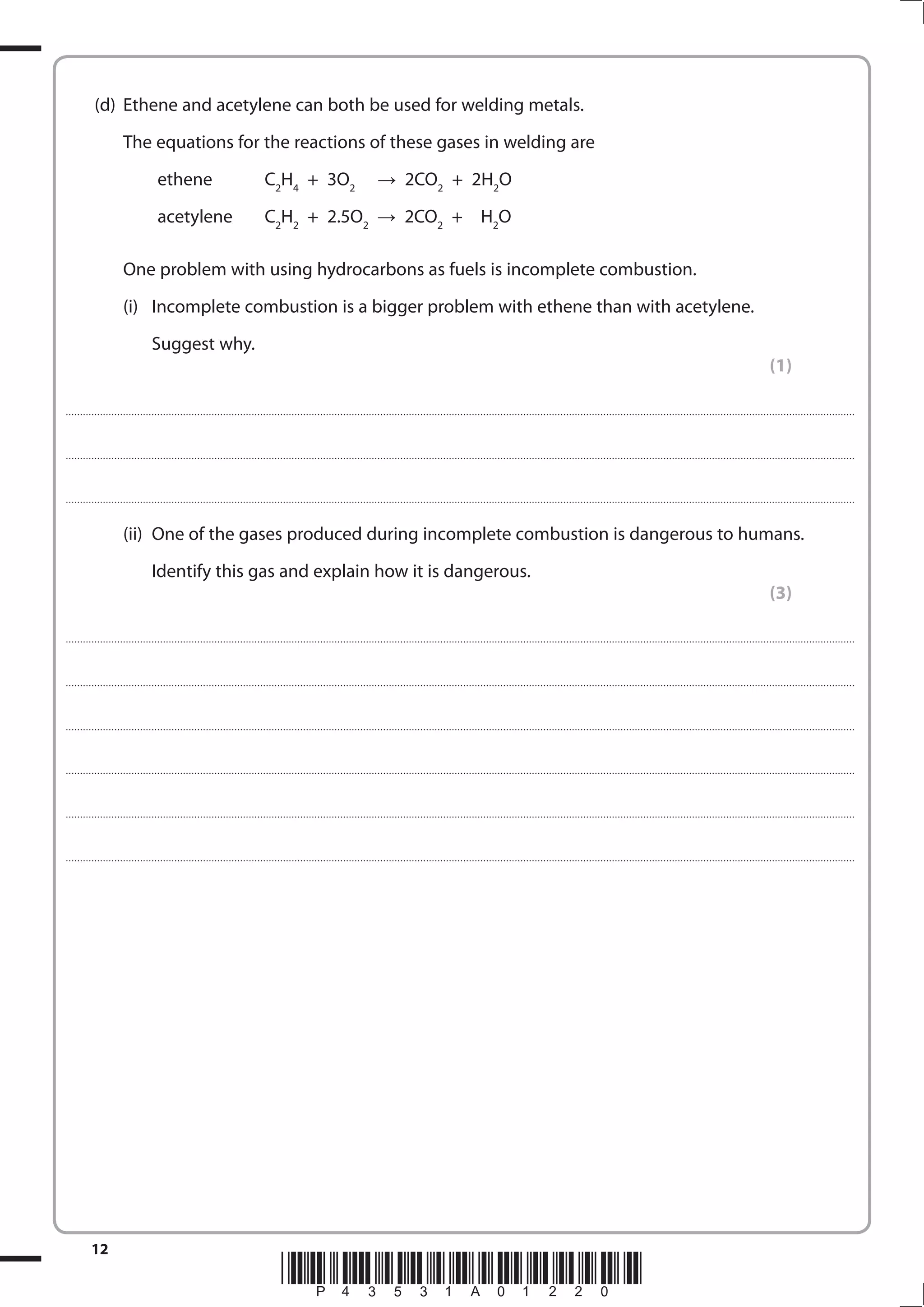 12
*P43531A01220*
(d) Ethene and acetylene can both be used for welding metals.
The equations for the reactions of these gases in welding are
ethene C2
H4
+ 3O2
  2CO2
+ 2H2
O
acetylene C2
H2
+ 2.5O2
2CO2
+ H2
O
One problem with using hydrocarbons as fuels is incomplete combustion.
(i) Incomplete combustion is a bigger problem with ethene than with acetylene.
Suggest why.
(1)
....................................................................................................................................................................................................................................................................................
....................................................................................................................................................................................................................................................................................
....................................................................................................................................................................................................................................................................................
(ii) One of the gases produced during incomplete combustion is dangerous to humans.
Identify this gas and explain how it is dangerous.
(3)
....................................................................................................................................................................................................................................................................................
....................................................................................................................................................................................................................................................................................
....................................................................................................................................................................................................................................................................................
....................................................................................................................................................................................................................................................................................
....................................................................................................................................................................................................................................................................................
....................................................................................................................................................................................................................................................................................
 