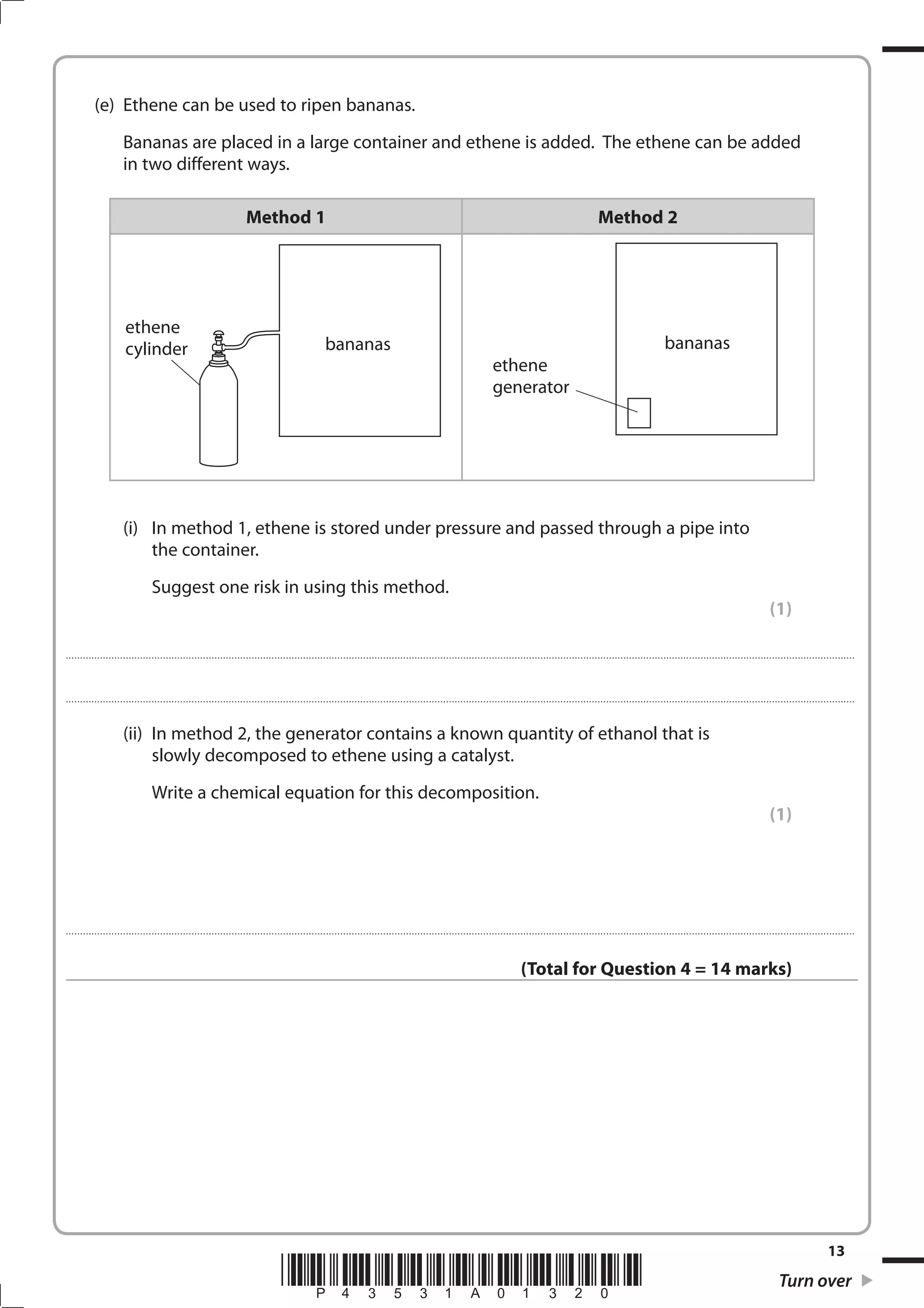 13
*P43531A01320* Turn over
(e) Ethene can be used to ripen bananas.
Bananas are placed in a large container and ethene is added. The ethene can be added
in two different ways.
Method 1 Method 2
bananas
ethene
cylinder
ethene
generator
bananas
(i) In method 1, ethene is stored under pressure and passed through a pipe into
the container.
Suggest one risk in using this method.
(1)
....................................................................................................................................................................................................................................................................................
....................................................................................................................................................................................................................................................................................
(ii) In method 2, the generator contains a known quantity of ethanol that is
slowly decomposed to ethene using a catalyst.
Write a chemical equation for this decomposition.
(1)
....................................................................................................................................................................................................................................................................................
(Total for Question 4 = 14 marks)
 