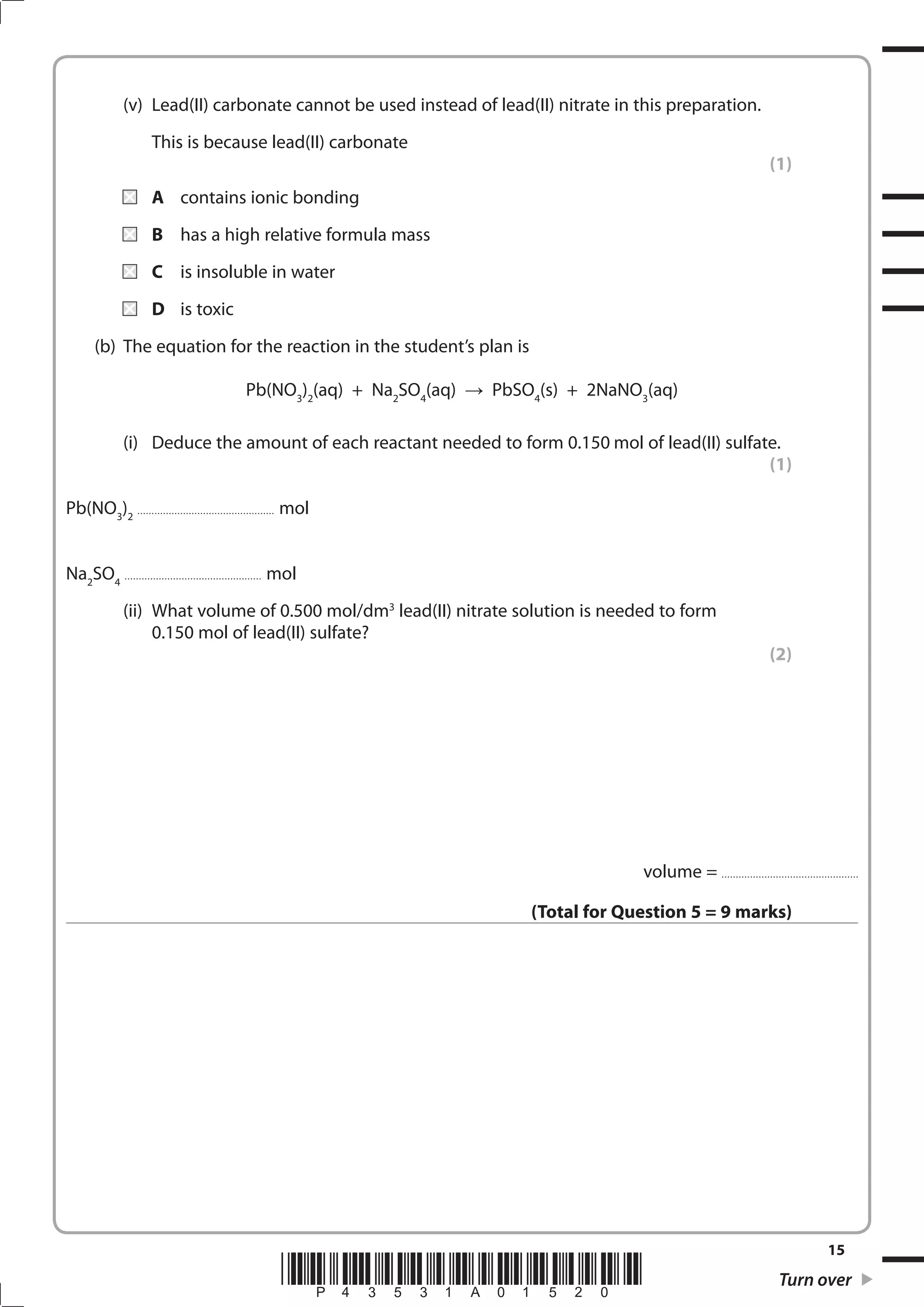 15
*P43531A01520* Turn over
(v) Lead(II) carbonate cannot be used instead of lead(II) nitrate in this preparation.
This is because lead(II) carbonate
(1)
A contains ionic bonding
B has a high relative formula mass
C is insoluble in water
D is toxic
(b) The equation for the reaction in the student’s plan is
Pb(NO3
)2
(aq) + Na2
SO4
(aq) PbSO4
(s) + 2NaNO3
(aq)
(i) Deduce the amount of each reactant needed to form 0.150 mol of lead(II) sulfate.
(1)
Pb(NO3
)2
................................................ mol
Na2
SO4
................................................ mol
(ii) What volume of 0.500 mol/dm3
lead(II) nitrate solution is needed to form
0.150 mol of lead(II) sulfate?
(2)
volume = ................................................
(Total for Question 5 = 9 marks)
 
