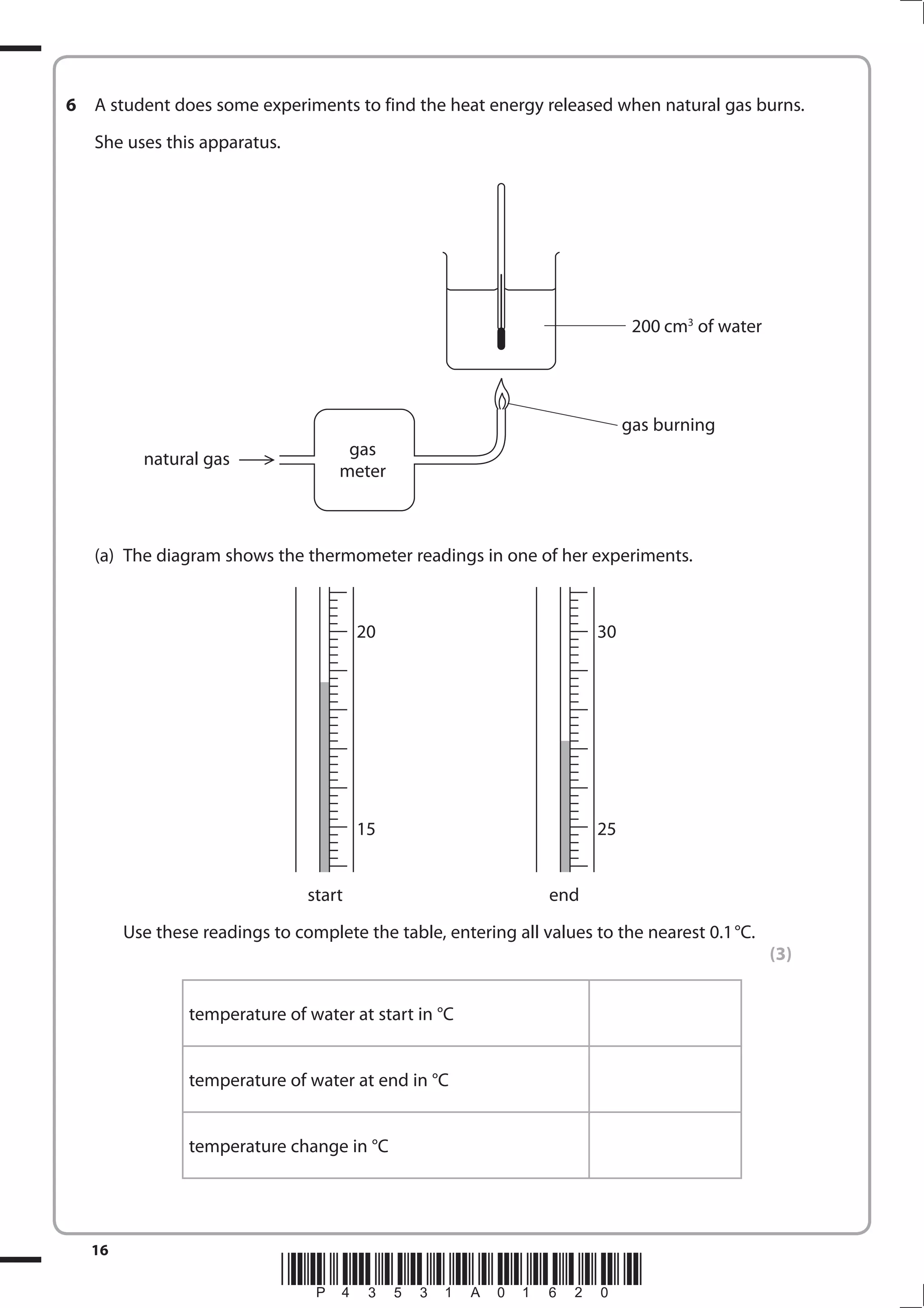 16
*P43531A01620*
6 A student does some experiments to find the heat energy released when natural gas burns.
She uses this apparatus.
(a) The diagram shows the thermometer readings in one of her experiments.
start end
Use these readings to complete the table, entering all values to the nearest 0.1°C.
(3)
temperature of water at start in °C
temperature of water at end in °C
temperature change in °C
200 cm3
of water
gas burning
natural gas
gas
meter
20 30
15 25
 