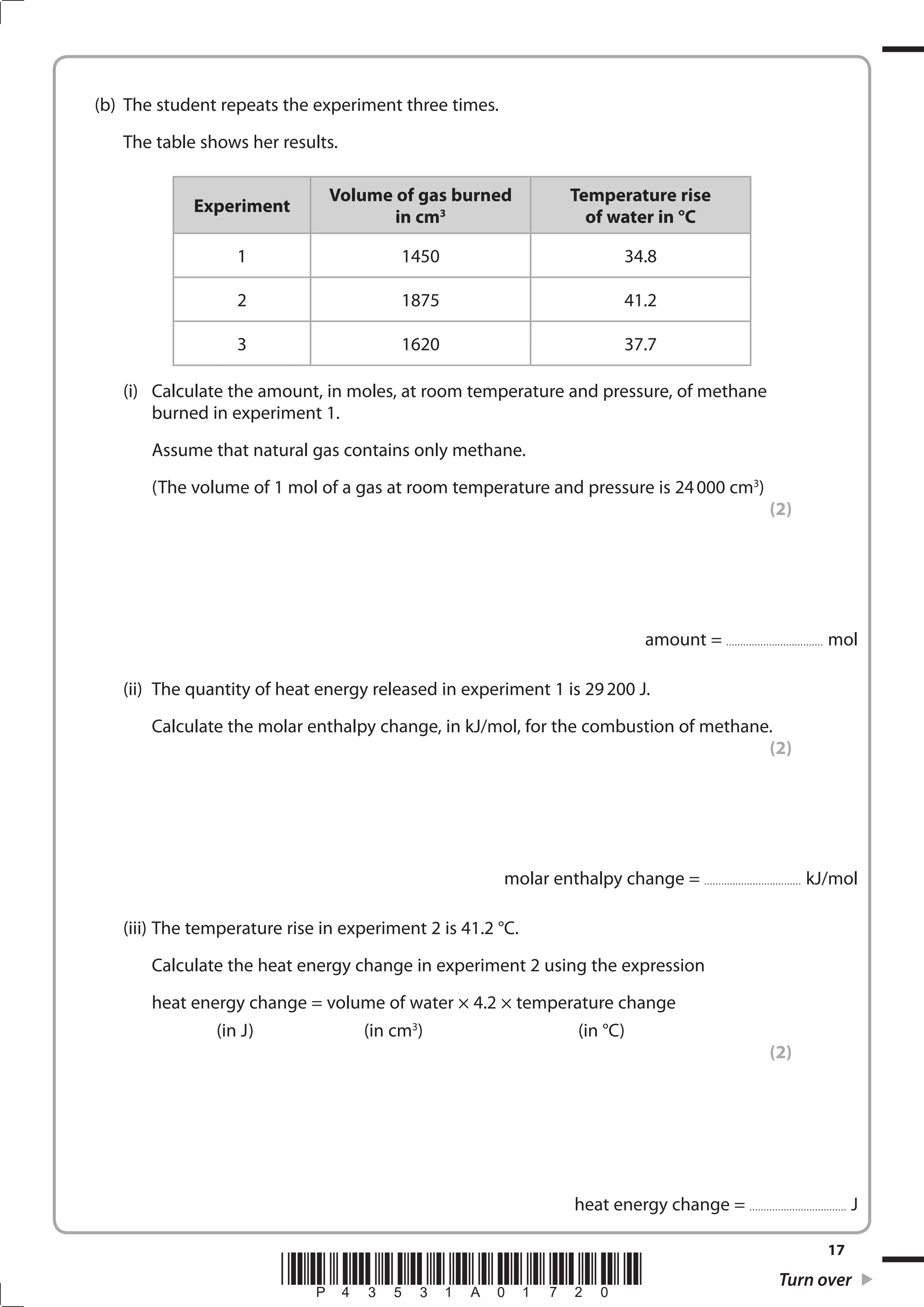 17
*P43531A01720* Turn over
(b) The student repeats the experiment three times.
The table shows her results.
Experiment
Volume of gas burned
in cm3
Temperature rise
of water in °C
1 1450 34.8
2 1875 41.2
3 1620 37.7
(i) Calculate the amount, in moles, at room temperature and pressure, of methane
burned in experiment 1.
Assume that natural gas contains only methane.
(The volume of 1 mol of a gas at room temperature and pressure is 24000 cm3
)
(2)
amount = .................................. mol
(ii) The quantity of heat energy released in experiment 1 is 29200 J.
Calculate the molar enthalpy change, in kJ/mol, for the combustion of methane.
(2)
molar enthalpy change = .................................. kJ/mol
(iii) The temperature rise in experiment 2 is 41.2 °C.
Calculate the heat energy change in experiment 2 using the expression
heat energy change = volume of water × 4.2 × temperature change
(in J) (in cm3
) (in °C)
(2)
heat energy change = .................................. J
 