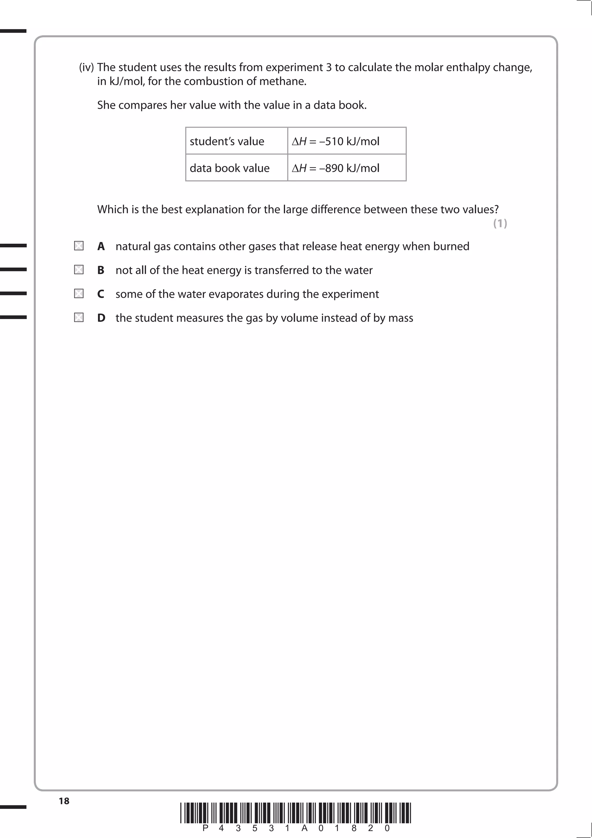 18
*P43531A01820*
(iv) The student uses the results from experiment 3 to calculate the molar enthalpy change,
in kJ/mol, for the combustion of methane.
She compares her value with the value in a data book.
student’s value H = –510 kJ/mol
data book value H = –890 kJ/mol
Which is the best explanation for the large difference between these two values?
(1)
A natural gas contains other gases that release heat energy when burned
B not all of the heat energy is transferred to the water
C some of the water evaporates during the experiment
D the student measures the gas by volume instead of by mass
 