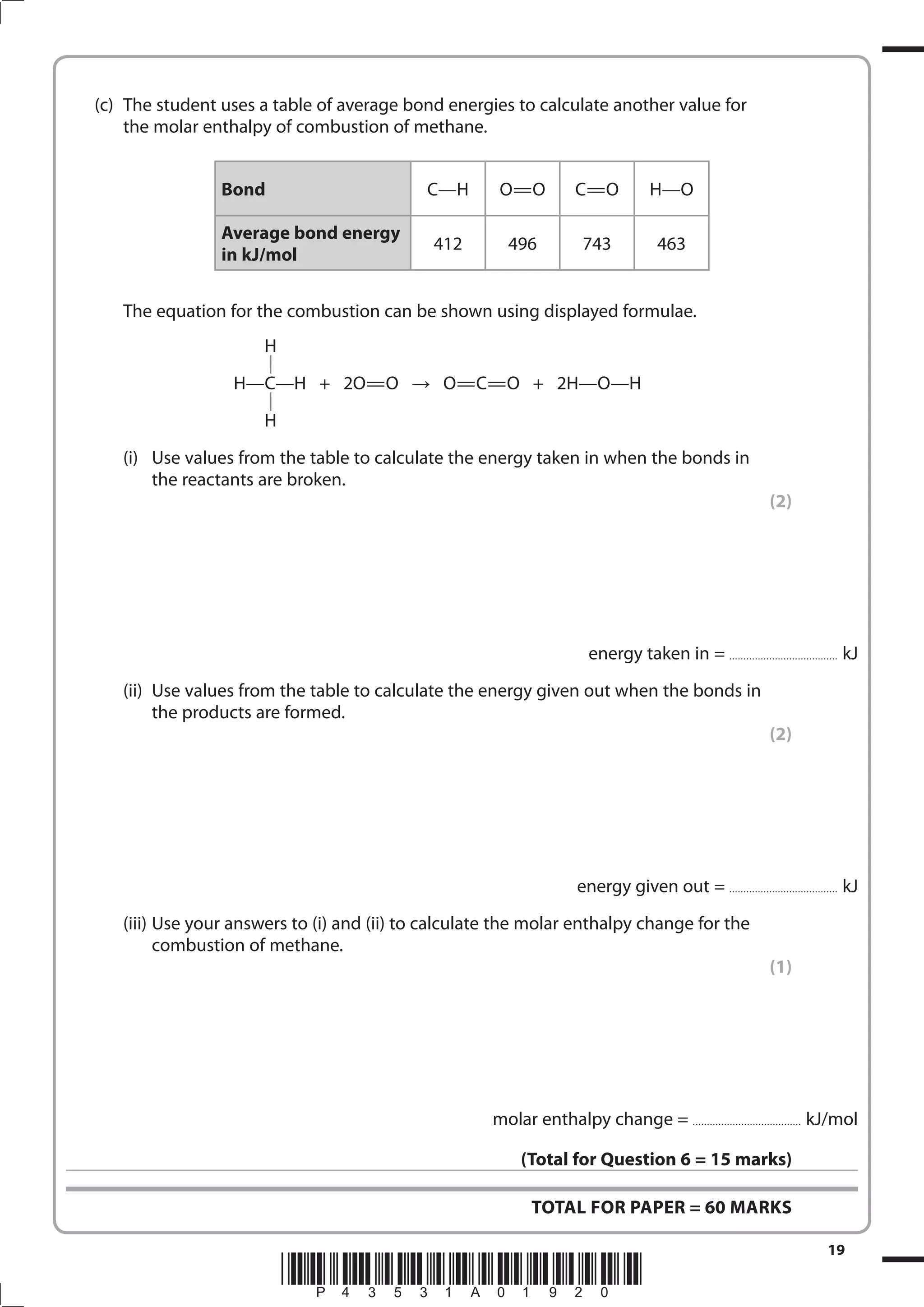 19
*P43531A01920*
(c) The student uses a table of average bond energies to calculate another value for
the molar enthalpy of combustion of methane.
Bond C—H O=O C=O H—O
Average bond energy
in kJ/mol
412 496 743 463
The equation for the combustion can be shown using displayed formulae.
H
H—C—H + 2O=O O=C=O + 2H—O—H
H
(i) Use values from the table to calculate the energy taken in when the bonds in
the reactants are broken.
(2)
energy taken in = ...................................... kJ
(ii) Use values from the table to calculate the energy given out when the bonds in
the products are formed.
(2)
energy given out = ...................................... kJ
(iii) Use your answers to (i) and (ii) to calculate the molar enthalpy change for the
combustion of methane.
(1)
molar enthalpy change = ...................................... kJ/mol
(Total for Question 6 = 15 marks)
TOTAL FOR PAPER = 60 MARKS
 