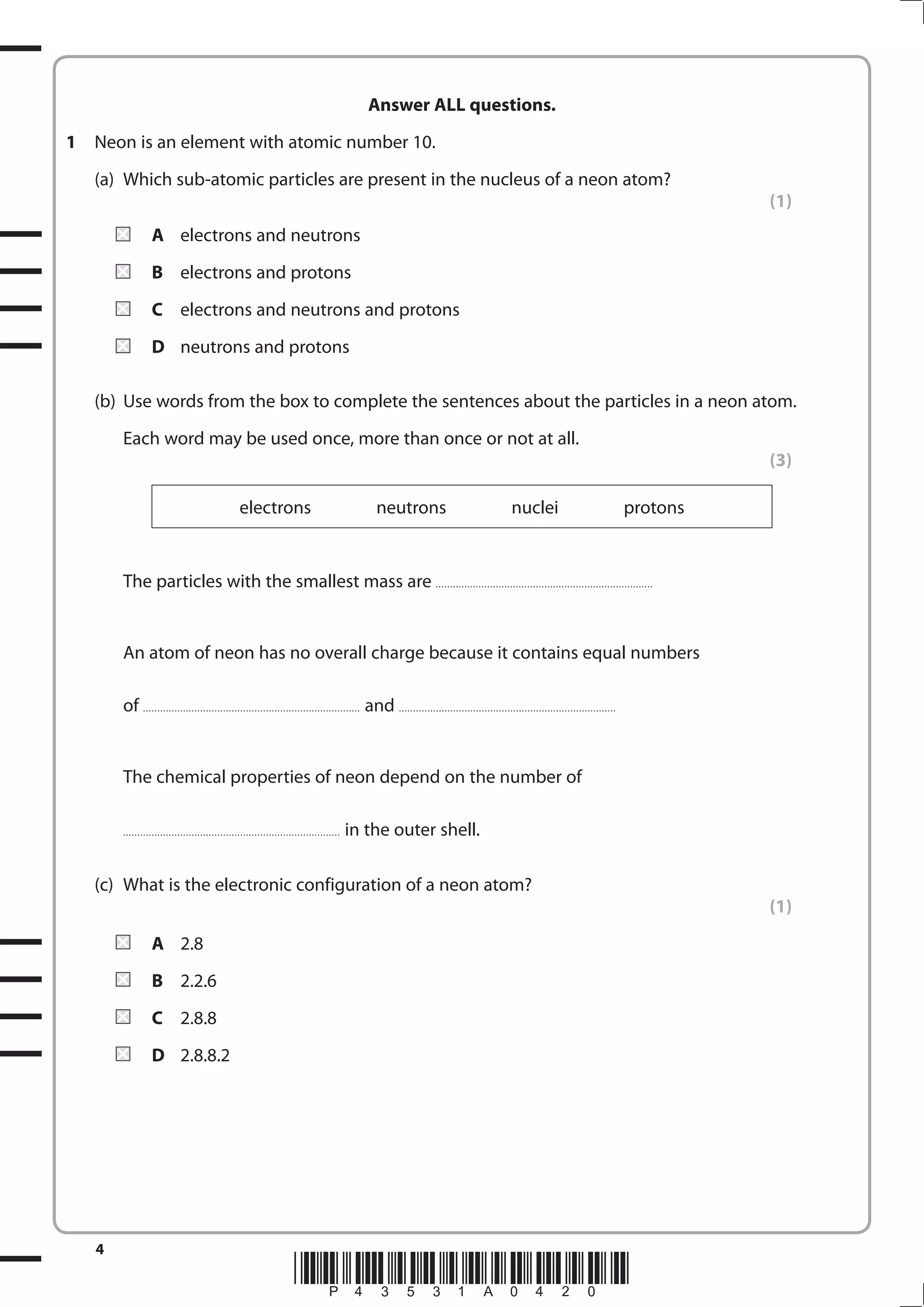 4
*P43531A0420*
Answer ALL questions.
1 Neon is an element with atomic number 10.
(a) Which sub-atomic particles are present in the nucleus of a neon atom?
(1)
A electrons and neutrons
B electrons and protons
C electrons and neutrons and protons
D neutrons and protons
(b) Use words from the box to complete the sentences about the particles in a neon atom.
Each word may be used once, more than once or not at all.
(3)
electrons neutrons nuclei protons
The particles with the smallest mass are ............................................................................
An atom of neon has no overall charge because it contains equal numbers
of ............................................................................ and ............................................................................
The chemical properties of neon depend on the number of
............................................................................ in the outer shell.
(c) What is the electronic configuration of a neon atom?
(1)
A 2.8
B 2.2.6
C 2.8.8
D 2.8.8.2
 
