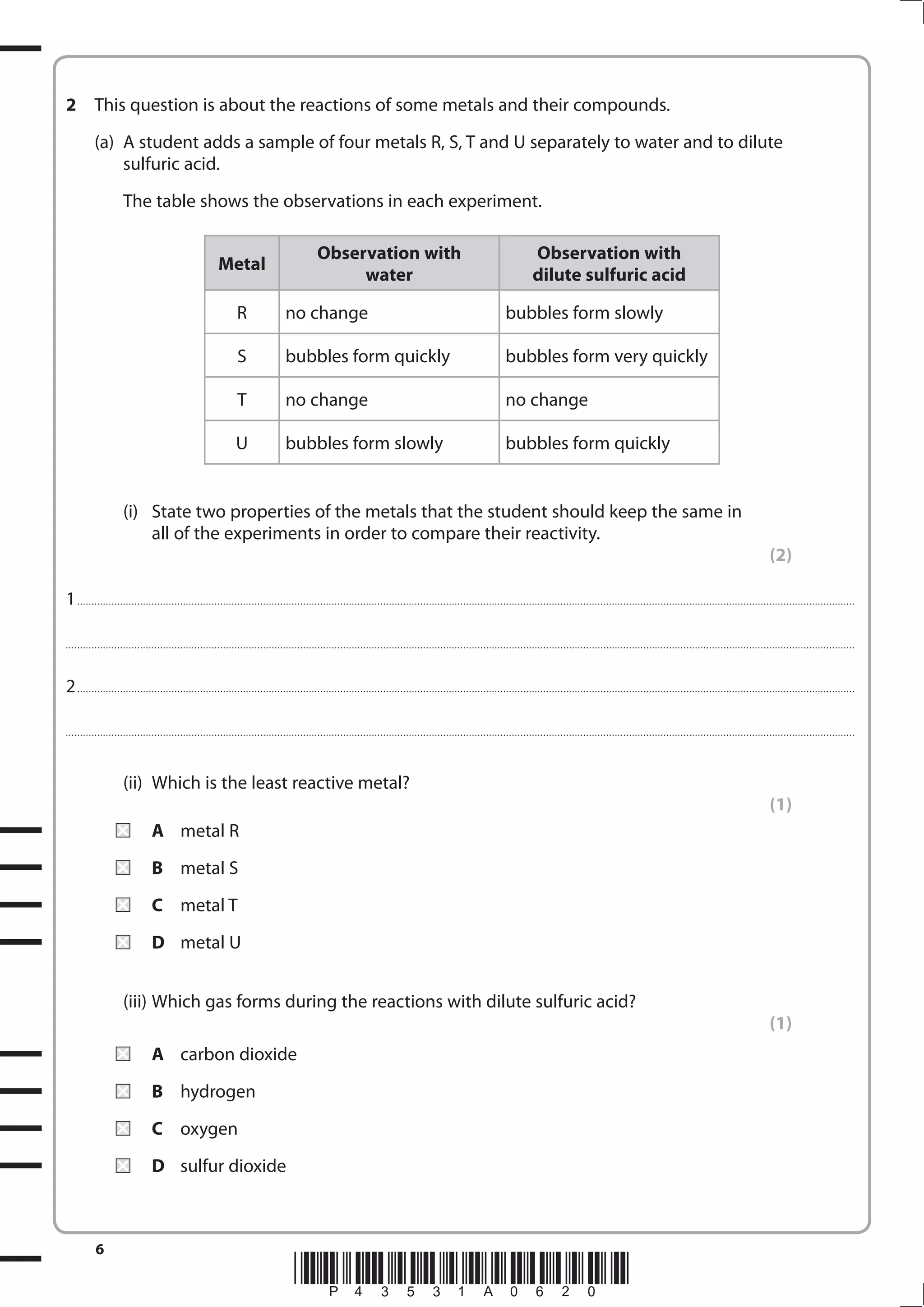 6
*P43531A0620*
2 This question is about the reactions of some metals and their compounds.
(a) A student adds a sample of four metals R, S, T and U separately to water and to dilute
sulfuric acid.
The table shows the observations in each experiment.
Metal
Observation with
water
Observation with
dilute sulfuric acid
R no change bubbles form slowly
S bubbles form quickly bubbles form very quickly
T no change no change
U bubbles form slowly bubbles form quickly
(i) State two properties of the metals that the student should keep the same in
all of the experiments in order to compare their reactivity.
(2)
1................................................................................................................................................................................................................................................................................
....................................................................................................................................................................................................................................................................................
2................................................................................................................................................................................................................................................................................
....................................................................................................................................................................................................................................................................................
(ii) Which is the least reactive metal?
(1)
A metal R
B metal S
C metal T
D metal U
(iii) Which gas forms during the reactions with dilute sulfuric acid?
(1)
A carbon dioxide
B hydrogen
C oxygen
D sulfur dioxide
 