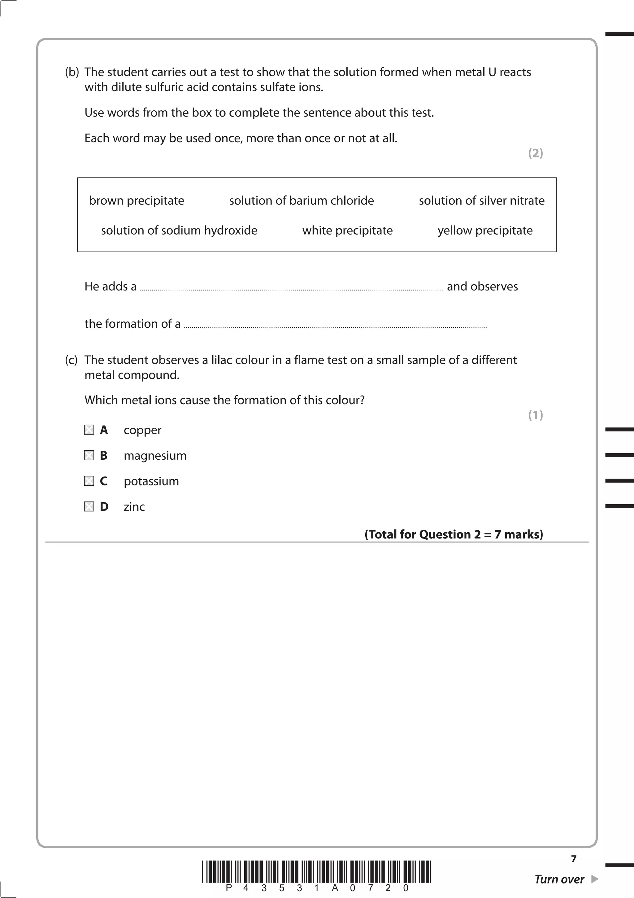 7
*P43531A0720* Turn over
(b) The student carries out a test to show that the solution formed when metal U reacts
with dilute sulfuric acid contains sulfate ions.
Use words from the box to complete the sentence about this test.
Each word may be used once, more than once or not at all.
(2)
brown precipitate solution of barium chloride solution of silver nitrate
solution of sodium hydroxide white precipitate yellow precipitate
He adds a ........................................................................................................................................................... and observes
the formation of a ...........................................................................................................................................................
(c) The student observes a lilac colour in a flame test on a small sample of a different
metal compound.
Which metal ions cause the formation of this colour?
(1)
A copper
B magnesium
C potassium
D zinc
(Total for Question 2 = 7 marks)
 