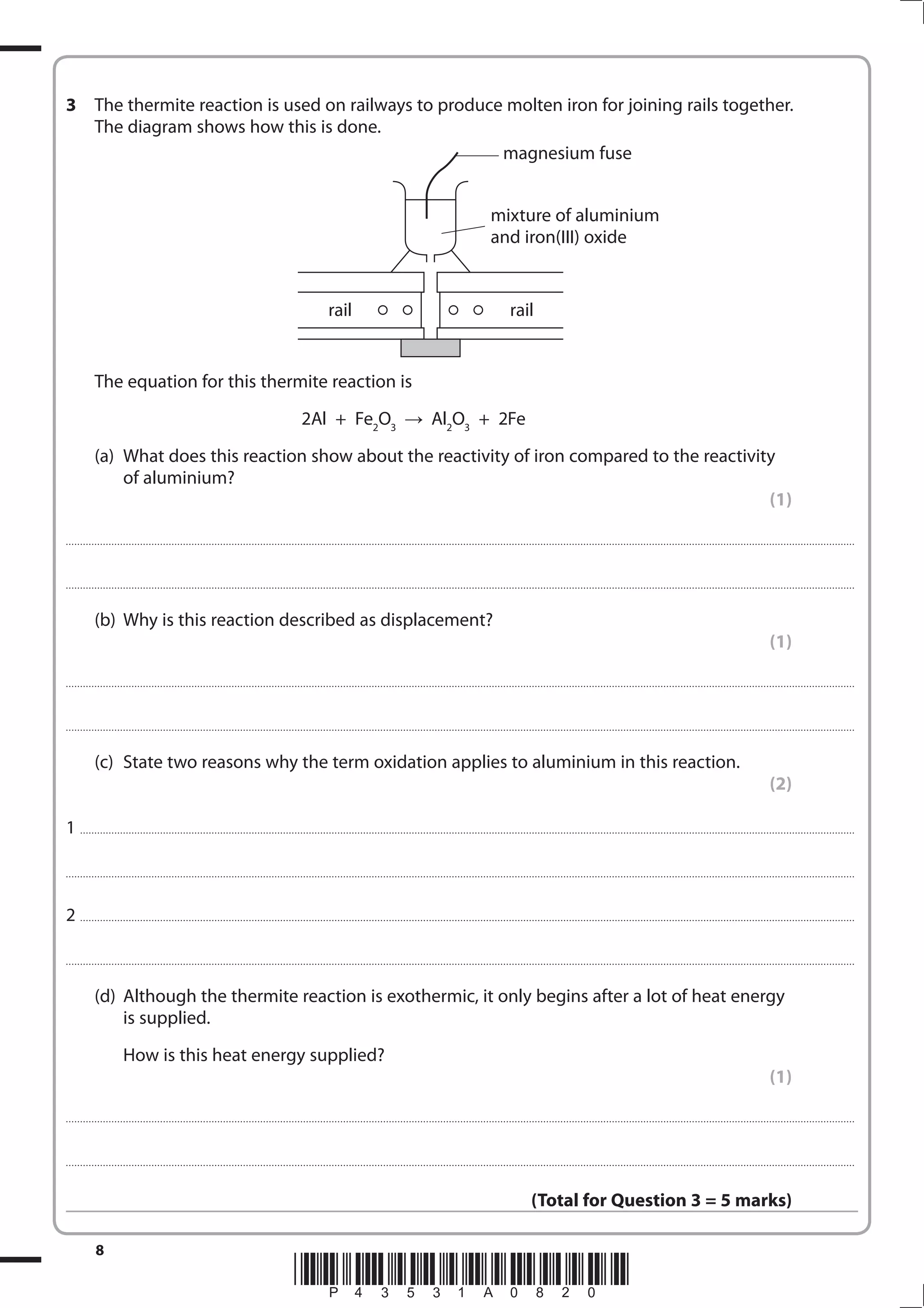 8
*P43531A0820*
3 The thermite reaction is used on railways to produce molten iron for joining rails together.
The diagram shows how this is done.
The equation for this thermite reaction is
2Al + Fe2
O3
Al2
O3
+ 2Fe
(a) What does this reaction show about the reactivity of iron compared to the reactivity
of aluminium?
(1)
....................................................................................................................................................................................................................................................................................
....................................................................................................................................................................................................................................................................................
(b) Why is this reaction described as displacement?
(1)
....................................................................................................................................................................................................................................................................................
....................................................................................................................................................................................................................................................................................
(c) State two reasons why the term oxidation applies to aluminium in this reaction.
(2)
1 ...............................................................................................................................................................................................................................................................................
....................................................................................................................................................................................................................................................................................
2 ...............................................................................................................................................................................................................................................................................
....................................................................................................................................................................................................................................................................................
(d) Although the thermite reaction is exothermic, it only begins after a lot of heat energy
is supplied.
How is this heat energy supplied?
(1)
....................................................................................................................................................................................................................................................................................
....................................................................................................................................................................................................................................................................................
(Total for Question 3 = 5 marks)
magnesium fuse
mixture of aluminium
and iron(III) oxide
rail rail
 