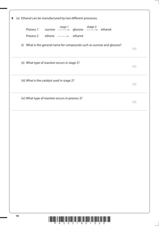 10
*P43531A01020*
4 (a) Ethanol can be manufactured by two different processes.
stage 1 stage 2
Process 1 sucrose glucose ethanol
Process 2 ethene ethanol
(i) What is the general name for compounds such as sucrose and glucose?
(1)
....................................................................................................................................................................................................................................................................................
(ii) What type of reaction occurs in stage 2?
(1)
....................................................................................................................................................................................................................................................................................
(iii) What is the catalyst used in stage 2?
(1)
....................................................................................................................................................................................................................................................................................
(iv) What type of reaction occurs in process 2?
(1)
....................................................................................................................................................................................................................................................................................
 