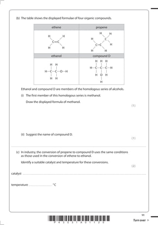 11
*P43531A01120* Turn over
(b) The table shows the displayed formulae of four organic compounds.
ethene propene
C=C
H
H
H
H
C C
H C
H
H
H
H
H
ethanol compound D
H C C O H
H
H
H
H
H C C C H
H
H
H
O
H
H
H
Ethanol and compound D are members of the homologous series of alcohols.
(i) The first member of this homologous series is methanol.
Draw the displayed formula of methanol.
(1)
(ii) Suggest the name of compound D.
(1)
....................................................................................................................................................................................................................................................................................
(c) In industry, the conversion of propene to compound D uses the same conditions
as those used in the conversion of ethene to ethanol.
Identify a suitable catalyst and temperature for these conversions.
(2)
catalyst .............................................................................................................................................................................................................................................................
temperature ................................................ °C
 