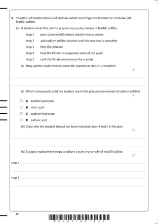 14
*P43531A01420*
5 Solutions of lead(II) nitrate and sodium sulfate react together to form the insoluble salt
lead(II) sulfate.
(a) A student wrote this plan to prepare a pure dry sample of lead(II) sulfate.
step 1 pour some lead(II) nitrate solution into a beaker
step 2 add sodium sulfate solution until the reaction is complete
step 3 filter the mixture
step 4 heat the filtrate to evaporate some of the water
step 5 cool the filtrate and remove the crystals
(i) How will the student know when the reaction in step 2 is complete?
(1)
....................................................................................................................................................................................................................................................................................
....................................................................................................................................................................................................................................................................................
(ii) Which compound could the student use in this preparation instead of sodium sulfate?
(1)
A lead(II) hydroxide
B nitric acid
C sodium hydroxide
D sulfuric acid
(iii) State why the student should not have included steps 4 and 5 in his plan.
(1)
....................................................................................................................................................................................................................................................................................
....................................................................................................................................................................................................................................................................................
(iv) Suggest replacement steps to obtain a pure dry sample of lead(II) sulfate.
(2)
step 4 ..................................................................................................................................................................................................................................................................
....................................................................................................................................................................................................................................................................................
step 5 ..................................................................................................................................................................................................................................................................
....................................................................................................................................................................................................................................................................................
 