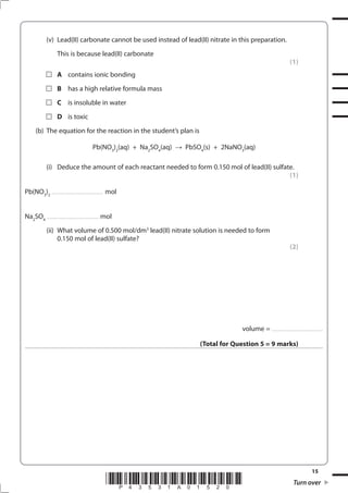 15
*P43531A01520* Turn over
(v) Lead(II) carbonate cannot be used instead of lead(II) nitrate in this preparation.
This is because lead(II) carbonate
(1)
A contains ionic bonding
B has a high relative formula mass
C is insoluble in water
D is toxic
(b) The equation for the reaction in the student’s plan is
Pb(NO3
)2
(aq) + Na2
SO4
(aq) PbSO4
(s) + 2NaNO3
(aq)
(i) Deduce the amount of each reactant needed to form 0.150 mol of lead(II) sulfate.
(1)
Pb(NO3
)2
................................................ mol
Na2
SO4
................................................ mol
(ii) What volume of 0.500 mol/dm3
lead(II) nitrate solution is needed to form
0.150 mol of lead(II) sulfate?
(2)
volume = ................................................
(Total for Question 5 = 9 marks)
 