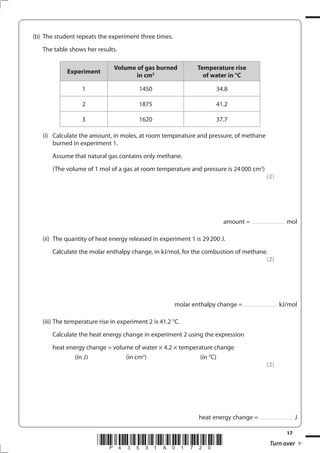 17
*P43531A01720* Turn over
(b) The student repeats the experiment three times.
The table shows her results.
Experiment
Volume of gas burned
in cm3
Temperature rise
of water in °C
1 1450 34.8
2 1875 41.2
3 1620 37.7
(i) Calculate the amount, in moles, at room temperature and pressure, of methane
burned in experiment 1.
Assume that natural gas contains only methane.
(The volume of 1 mol of a gas at room temperature and pressure is 24000 cm3
)
(2)
amount = .................................. mol
(ii) The quantity of heat energy released in experiment 1 is 29200 J.
Calculate the molar enthalpy change, in kJ/mol, for the combustion of methane.
(2)
molar enthalpy change = .................................. kJ/mol
(iii) The temperature rise in experiment 2 is 41.2 °C.
Calculate the heat energy change in experiment 2 using the expression
heat energy change = volume of water × 4.2 × temperature change
(in J) (in cm3
) (in °C)
(2)
heat energy change = .................................. J
 