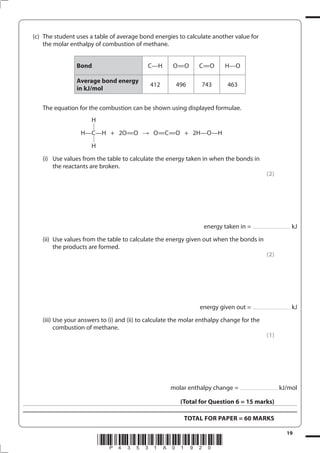 19
*P43531A01920*
(c) The student uses a table of average bond energies to calculate another value for
the molar enthalpy of combustion of methane.
Bond C—H O=O C=O H—O
Average bond energy
in kJ/mol
412 496 743 463
The equation for the combustion can be shown using displayed formulae.
H
H—C—H + 2O=O O=C=O + 2H—O—H
H
(i) Use values from the table to calculate the energy taken in when the bonds in
the reactants are broken.
(2)
energy taken in = ...................................... kJ
(ii) Use values from the table to calculate the energy given out when the bonds in
the products are formed.
(2)
energy given out = ...................................... kJ
(iii) Use your answers to (i) and (ii) to calculate the molar enthalpy change for the
combustion of methane.
(1)
molar enthalpy change = ...................................... kJ/mol
(Total for Question 6 = 15 marks)
TOTAL FOR PAPER = 60 MARKS
 