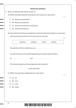4
*P43531A0420*
Answer ALL questions.
1 Neon is an element with atomic number 10.
(a) Which sub-atomic particles are present in the nucleus of a neon atom?
(1)
A electrons and neutrons
B electrons and protons
C electrons and neutrons and protons
D neutrons and protons
(b) Use words from the box to complete the sentences about the particles in a neon atom.
Each word may be used once, more than once or not at all.
(3)
electrons neutrons nuclei protons
The particles with the smallest mass are ............................................................................
An atom of neon has no overall charge because it contains equal numbers
of ............................................................................ and ............................................................................
The chemical properties of neon depend on the number of
............................................................................ in the outer shell.
(c) What is the electronic configuration of a neon atom?
(1)
A 2.8
B 2.2.6
C 2.8.8
D 2.8.8.2
 