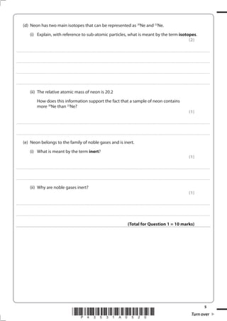 5
*P43531A0520* Turn over
(d) Neon has two main isotopes that can be represented as 20
Ne and 22
Ne.
(i) Explain, with reference to sub-atomic particles, what is meant by the term isotopes.
(2)
....................................................................................................................................................................................................................................................................................
....................................................................................................................................................................................................................................................................................
....................................................................................................................................................................................................................................................................................
....................................................................................................................................................................................................................................................................................
(ii) The relative atomic mass of neon is 20.2
How does this information support the fact that a sample of neon contains
more 20
Ne than 22
Ne?
(1)
....................................................................................................................................................................................................................................................................................
....................................................................................................................................................................................................................................................................................
(e) Neon belongs to the family of noble gases and is inert.
(i) What is meant by the term inert?
(1)
....................................................................................................................................................................................................................................................................................
....................................................................................................................................................................................................................................................................................
(ii) Why are noble gases inert?
(1)
....................................................................................................................................................................................................................................................................................
....................................................................................................................................................................................................................................................................................
(Total for Question 1 = 10 marks)
 